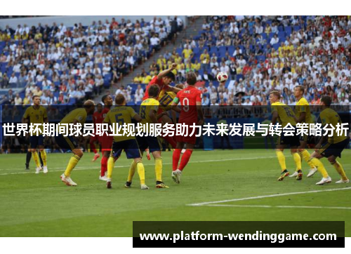 世界杯期间球员职业规划服务助力未来发展与转会策略分析 世界杯期间球员职业规划服务助力未来发展与转会策略分析