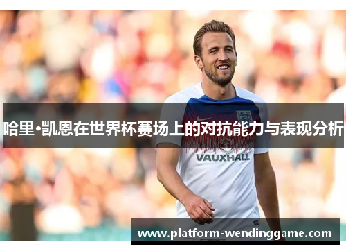 哈里·凯恩在世界杯赛场上的对抗能力与表现分析 哈里·凯恩在世界杯赛场上的对抗能力与表现分析
