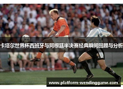卡塔尔世界杯西班牙与阿根廷半决赛经典瞬间回顾与分析 卡塔尔世界杯西班牙与阿根廷半决赛经典瞬间回顾与分析