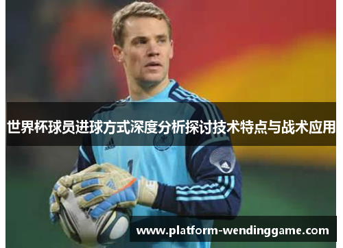 世界杯球员进球方式深度分析探讨技术特点与战术应用 世界杯球员进球方式深度分析探讨技术特点与战术应用
