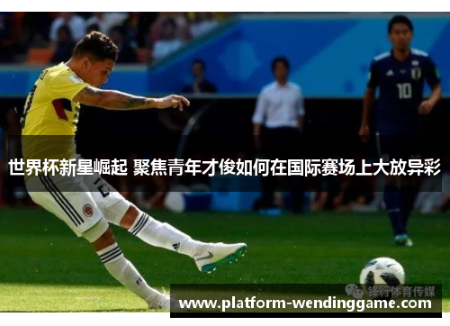 世界杯新星崛起 聚焦青年才俊如何在国际赛场上大放异彩 世界杯新星崛起 聚焦青年才俊如何在国际赛场上大放异彩