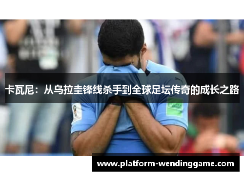 卡瓦尼:从乌拉圭锋线杀手到全球足坛传奇的成长之路 卡瓦尼:从乌拉圭锋线杀手到全球足坛传奇的成长之路
