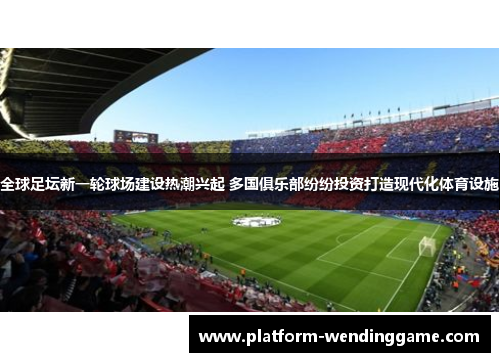 全球足坛新一轮球场建设热潮兴起 多国俱乐部纷纷投资打造现代化体育设施