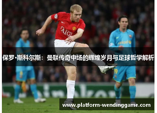 保罗·斯科尔斯:曼联传奇中场的辉煌岁月与足球哲学解析 保罗·斯科尔斯:曼联传奇中场的辉煌岁月与足球哲学解析
