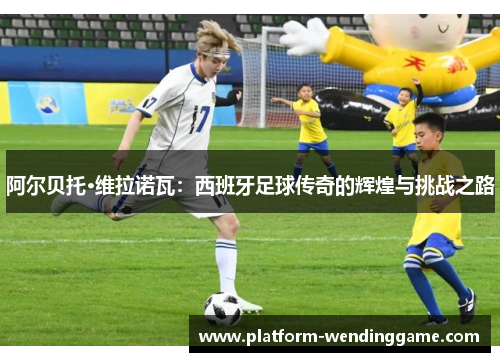 阿尔贝托·维拉诺瓦:西班牙足球传奇的辉煌与挑战之路 阿尔贝托·维拉诺瓦:西班牙足球传奇的辉煌与挑战之路