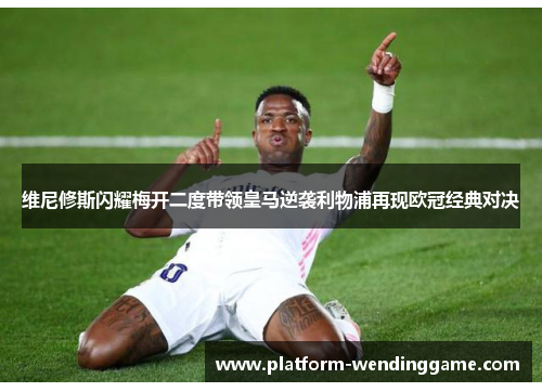 维尼修斯闪耀梅开二度带领皇马逆袭利物浦再现欧冠经典对决 维尼修斯闪耀梅开二度带领皇马逆袭利物浦再现欧冠经典对决