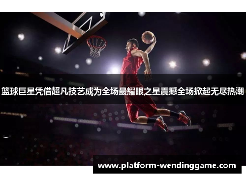 篮球巨星凭借超凡技艺成为全场最耀眼之星震撼全场掀起无尽热潮 篮球巨星凭借超凡技艺成为全场最耀眼之星震撼全场掀起无尽热潮