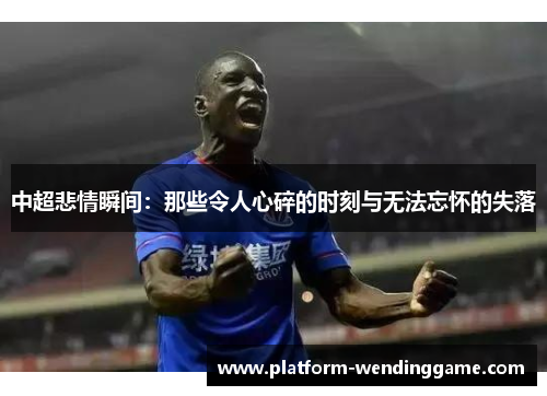中超悲情瞬间:那些令人心碎的时刻与无法忘怀的失落 中超悲情瞬间:那些令人心碎的时刻与无法忘怀的失落