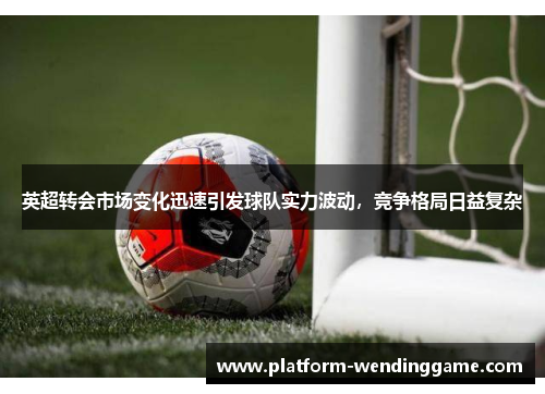 英超转会市场变化迅速引发球队实力波动，竞争格局日益复杂