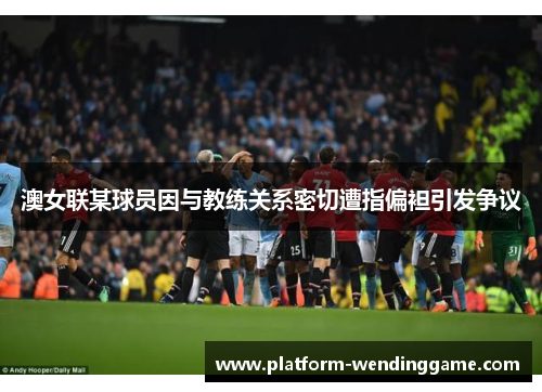 澳女联某球员因与教练关系密切遭指偏袒引发争议