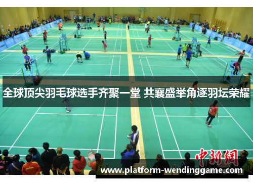全球顶尖羽毛球选手齐聚一堂 共襄盛举角逐羽坛荣耀 全球顶尖羽毛球选手齐聚一堂 共襄盛举角逐羽坛荣耀