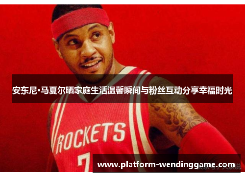 安东尼·马夏尔晒家庭生活温馨瞬间与粉丝互动分享幸福时光 安东尼·马夏尔晒家庭生活温馨瞬间与粉丝互动分享幸福时光