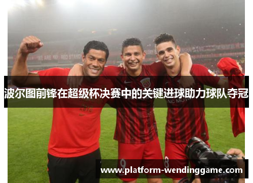 波尔图前锋在超级杯决赛中的关键进球助力球队夺冠 波尔图前锋在超级杯决赛中的关键进球助力球队夺冠
