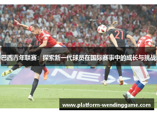 巴西青年联赛:探索新一代球员在国际赛事中的成长与挑战 巴西青年联赛:探索新一代球员在国际赛事中的成长与挑战