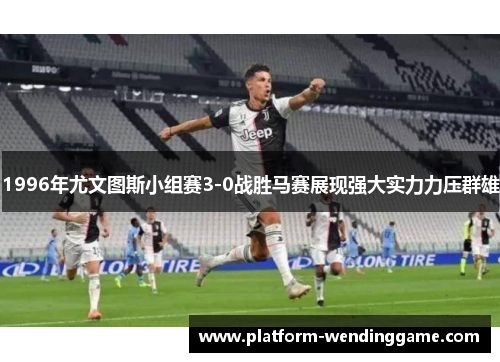 1996年尤文图斯小组赛3-0战胜马赛展现强大实力力压群雄 1996年尤文图斯小组赛3-0战胜马赛展现强大实力力压群雄