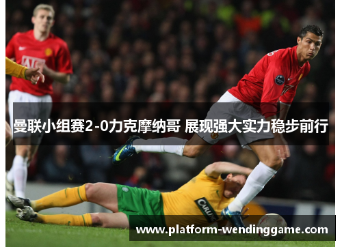 曼联小组赛2-0力克摩纳哥 展现强大实力稳步前行 曼联小组赛2-0力克摩纳哥 展现强大实力稳步前行