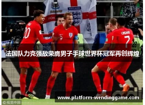 法国队力克强敌荣膺男子手球世界杯冠军再创辉煌 法国队力克强敌荣膺男子手球世界杯冠军再创辉煌