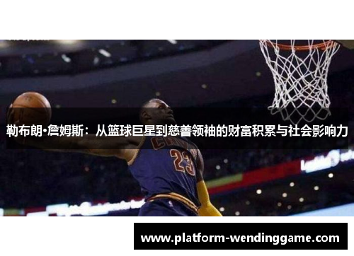 勒布朗·詹姆斯：从篮球巨星到慈善领袖的财富积累与社会影响力