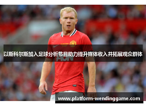 以斯科尔斯加入足球分析节目助力提升媒体收入并拓展观众群体 以斯科尔斯加入足球分析节目助力提升媒体收入并拓展观众群体
