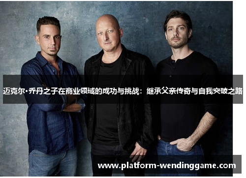 迈克尔·乔丹之子在商业领域的成功与挑战:继承父亲传奇与自我突破之路 迈克尔·乔丹之子在商业领域的成功与挑战:继承父亲传奇与自我突破之路