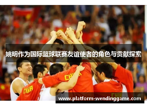 姚明作为国际篮球联赛友谊使者的角色与贡献探索 姚明作为国际篮球联赛友谊使者的角色与贡献探索