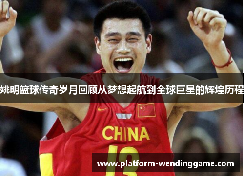 姚明篮球传奇岁月回顾从梦想起航到全球巨星的辉煌历程