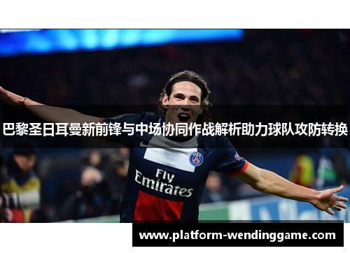 巴黎圣日耳曼新前锋与中场协同作战解析助力球队攻防转换