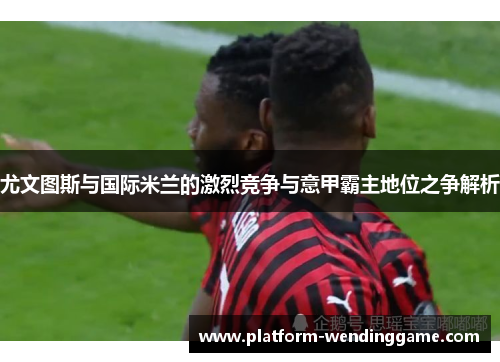 尤文图斯与国际米兰的激烈竞争与意甲霸主地位之争解析 尤文图斯与国际米兰的激烈竞争与意甲霸主地位之争解析