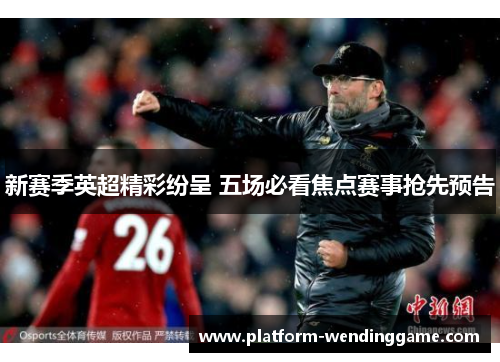 新赛季英超精彩纷呈 五场必看焦点赛事抢先预告 新赛季英超精彩纷呈 五场必看焦点赛事抢先预告