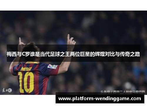 梅西与C罗谁是当代足球之王两位巨星的辉煌对比与传奇之路