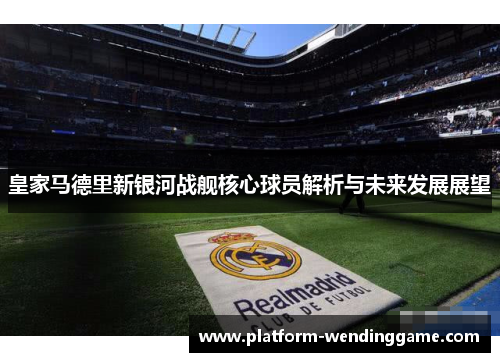 皇家马德里新银河战舰核心球员解析与未来发展展望 皇家马德里新银河战舰核心球员解析与未来发展展望
