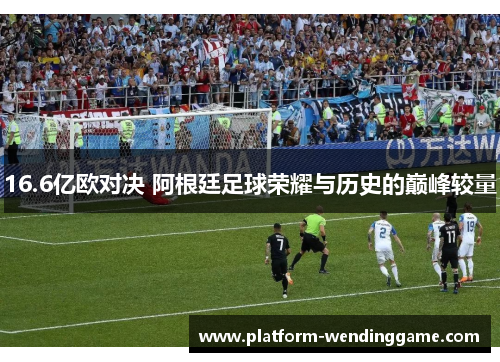 16.6亿欧对决 阿根廷足球荣耀与历史的巅峰较量 16.6亿欧对决 阿根廷足球荣耀与历史的巅峰较量