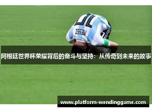 阿根廷世界杯荣耀背后的奋斗与坚持:从传奇到未来的故事 阿根廷世界杯荣耀背后的奋斗与坚持:从传奇到未来的故事