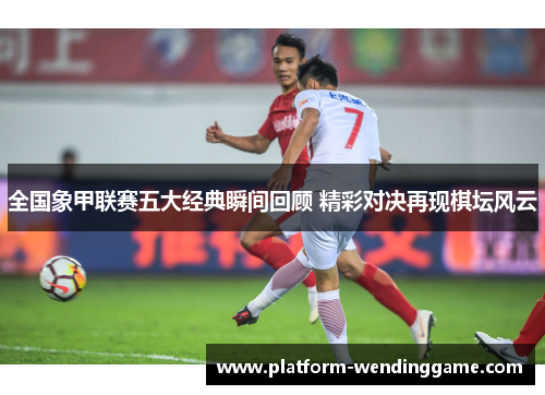 全国象甲联赛五大经典瞬间回顾 精彩对决再现棋坛风云 全国象甲联赛五大经典瞬间回顾 精彩对决再现棋坛风云