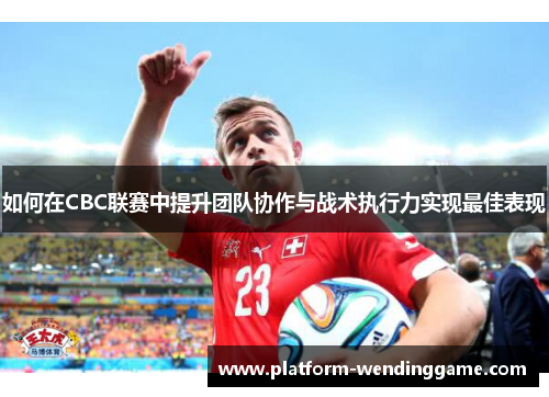 如何在CBC联赛中提升团队协作与战术执行力实现最佳表现 如何在CBC联赛中提升团队协作与战术执行力实现最佳表现