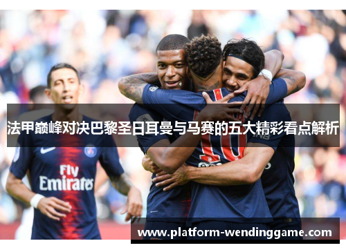 法甲巅峰对决巴黎圣日耳曼与马赛的五大精彩看点解析 法甲巅峰对决巴黎圣日耳曼与马赛的五大精彩看点解析