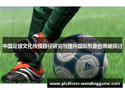 中国足球文化传播路径研究与提升国际形象的策略探讨 中国足球文化传播路径研究与提升国际形象的策略探讨