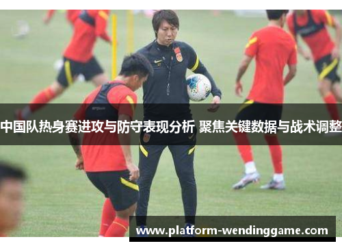 中国队热身赛进攻与防守表现分析 聚焦关键数据与战术调整 中国队热身赛进攻与防守表现分析 聚焦关键数据与战术调整
