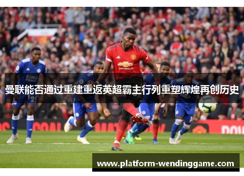 曼联能否通过重建重返英超霸主行列重塑辉煌再创历史 曼联能否通过重建重返英超霸主行列重塑辉煌再创历史