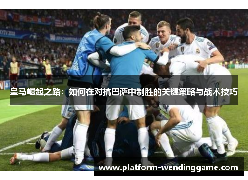 皇马崛起之路:如何在对抗巴萨中制胜的关键策略与战术技巧 皇马崛起之路:如何在对抗巴萨中制胜的关键策略与战术技巧