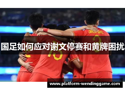 国足如何应对谢文停赛和黄牌困扰