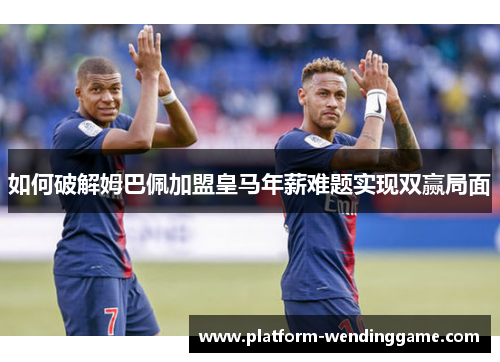 如何破解姆巴佩加盟皇马年薪难题实现双赢局面 如何破解姆巴佩加盟皇马年薪难题实现双赢局面