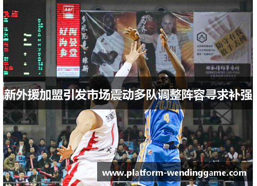 新外援加盟引发市场震动多队调整阵容寻求补强 新外援加盟引发市场震动多队调整阵容寻求补强
