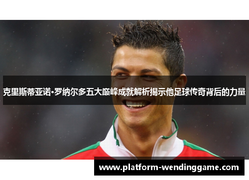 克里斯蒂亚诺·罗纳尔多五大巅峰成就解析揭示他足球传奇背后的力量 克里斯蒂亚诺·罗纳尔多五大巅峰成就解析揭示他足球传奇背后的力量