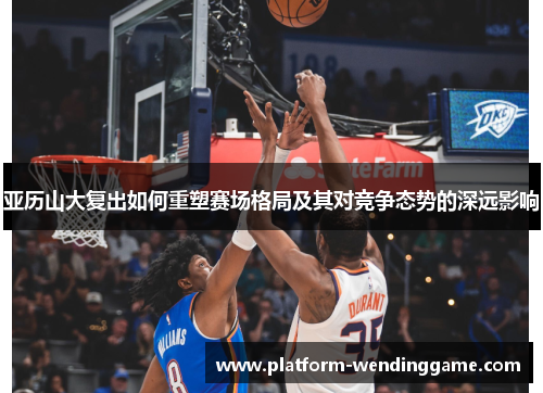 亚历山大复出如何重塑赛场格局及其对竞争态势的深远影响 亚历山大复出如何重塑赛场格局及其对竞争态势的深远影响