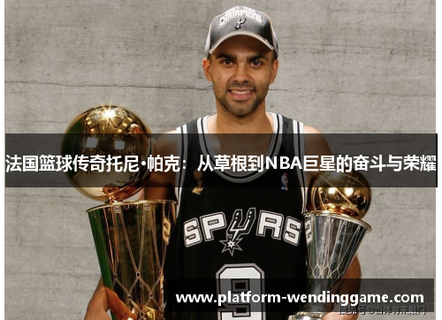法国篮球传奇托尼·帕克:从草根到NBA巨星的奋斗与荣耀 法国篮球传奇托尼·帕克:从草根到NBA巨星的奋斗与荣耀