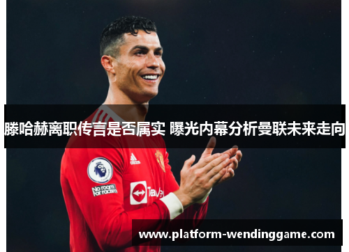 滕哈赫离职传言是否属实 曝光内幕分析曼联未来走向 滕哈赫离职传言是否属实 曝光内幕分析曼联未来走向
