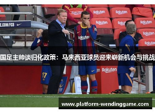 国足主帅谈归化政策：马来西亚球员迎来崭新机会与挑战