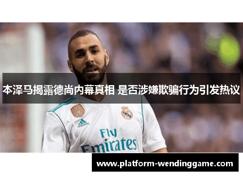 本泽马揭露德尚内幕真相 是否涉嫌欺骗行为引发热议 本泽马揭露德尚内幕真相 是否涉嫌欺骗行为引发热议