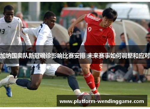 加纳国奥队新冠确诊影响比赛安排 未来赛事如何调整和应对
